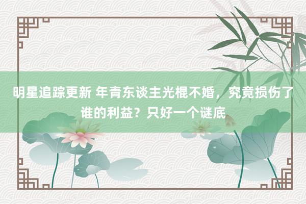 明星追踪更新 年青东谈主光棍不婚，究竟损伤了谁的利益？只好一个谜底