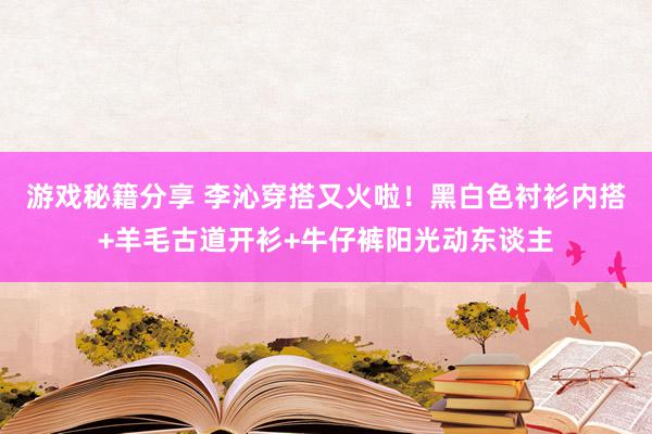 游戏秘籍分享 李沁穿搭又火啦！黑白色衬衫内搭+羊毛古道开衫+牛仔裤阳光动东谈主