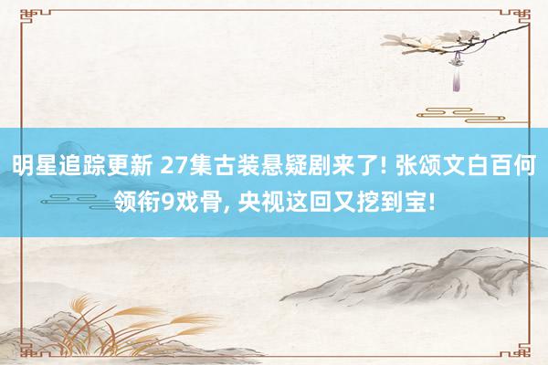 明星追踪更新 27集古装悬疑剧来了! 张颂文白百何领衔9戏骨, 央视这回又挖到宝!