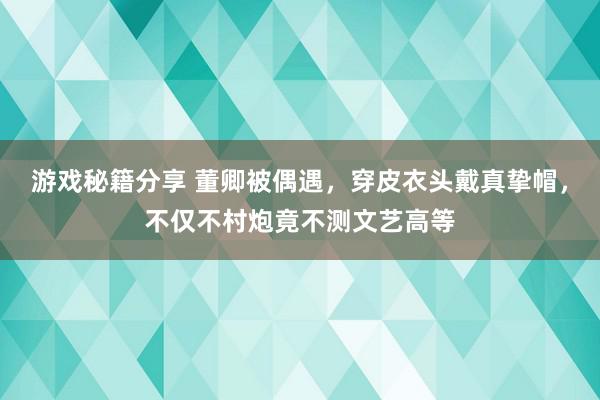 游戏秘籍分享 董卿被偶遇，穿皮衣头戴真挚帽，不仅不村炮竟不测文艺高等