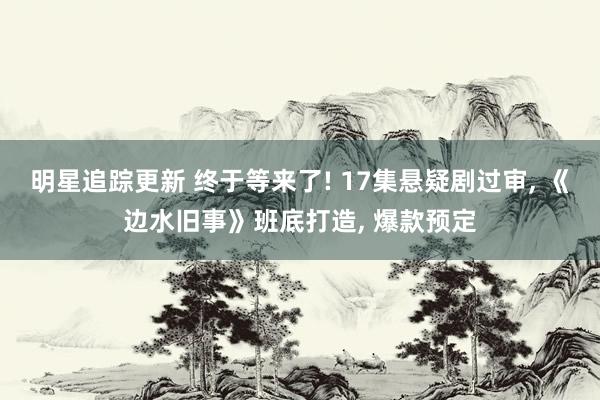 明星追踪更新 终于等来了! 17集悬疑剧过审, 《边水旧事》班底打造, 爆款预定