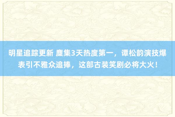 明星追踪更新 麇集3天热度第一，谭松韵演技爆表引不雅众追捧，这部古装笑剧必将大火！