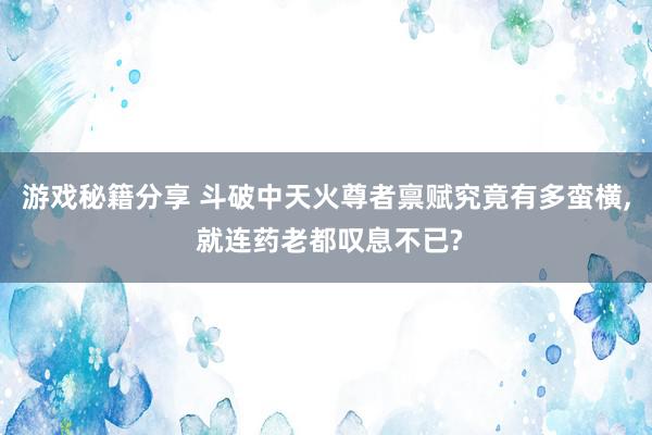 游戏秘籍分享 斗破中天火尊者禀赋究竟有多蛮横, 就连药老都叹息不已?