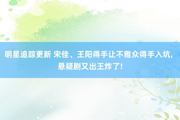 明星追踪更新 宋佳、王阳得手让不雅众得手入坑, 悬疑剧又出王炸了!