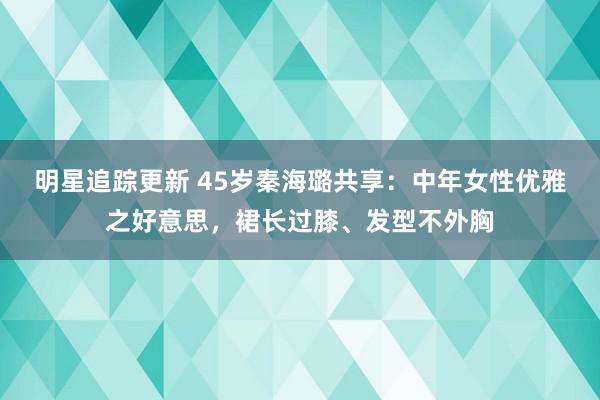 明星追踪更新 45岁秦海璐共享：中年女性优雅之好意思，裙长过膝、发型不外胸