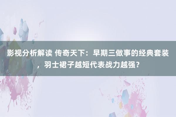 影视分析解读 传奇天下：早期三做事的经典套装，羽士裙子越短代表战力越强？