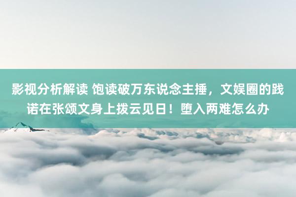 影视分析解读 饱读破万东说念主捶，文娱圈的践诺在张颂文身上拨云见日！堕入两难怎么办