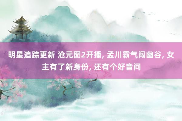 明星追踪更新 沧元图2开播, 孟川霸气闯幽谷, 女主有了新身份, 还有个好音问