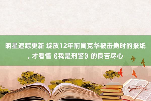 明星追踪更新 绽放12年前周克华被击毙时的报纸, 才看懂《我是刑警》的良苦尽心