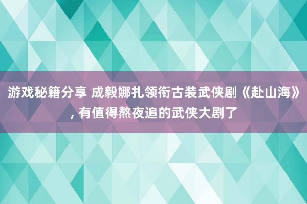 游戏秘籍分享 成毅娜扎领衔古装武侠剧《赴山海》, 有值得熬夜追的武侠大剧了