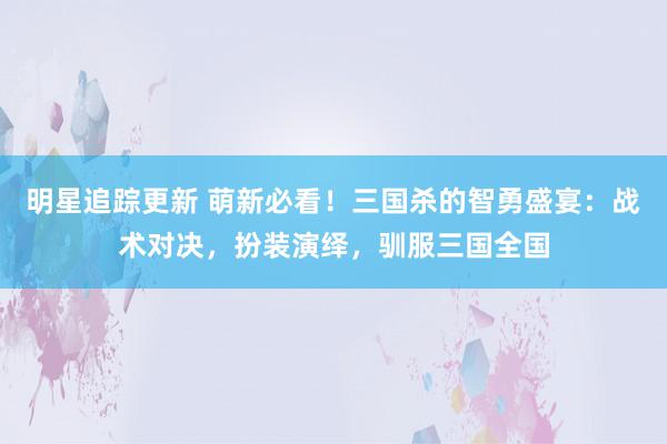 明星追踪更新 萌新必看！三国杀的智勇盛宴：战术对决，扮装演绎，驯服三国全国