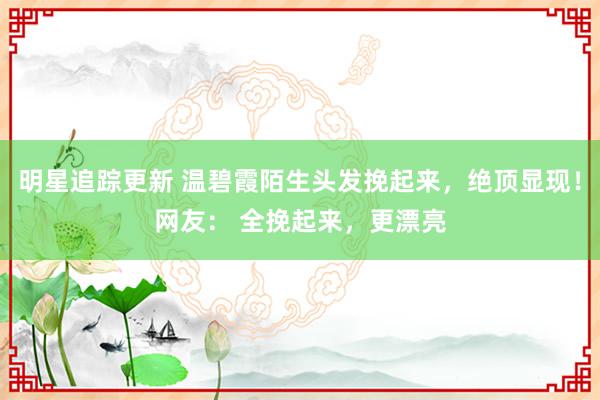 明星追踪更新 温碧霞陌生头发挽起来，绝顶显现！网友： 全挽起来，更漂亮