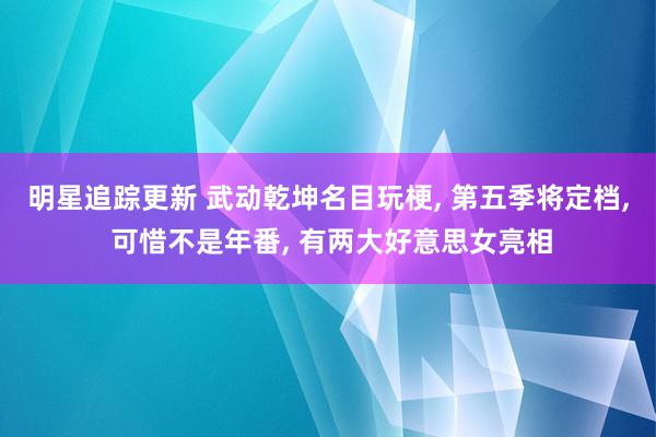 明星追踪更新 武动乾坤名目玩梗, 第五季将定档, 可惜不是年番, 有两大好意思女亮相