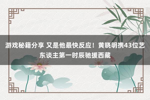 游戏秘籍分享 又是他最快反应！黄晓明携43位艺东谈主第一时辰驰援西藏