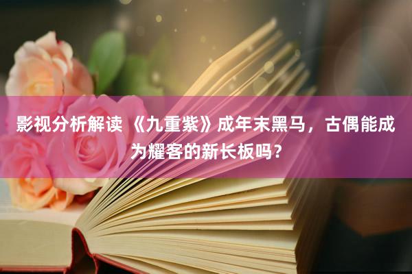 影视分析解读 《九重紫》成年末黑马，古偶能成为耀客的新长板吗？