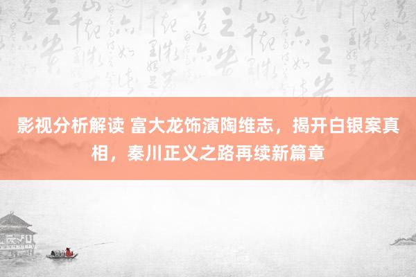 影视分析解读 富大龙饰演陶维志，揭开白银案真相，秦川正义之路再续新篇章