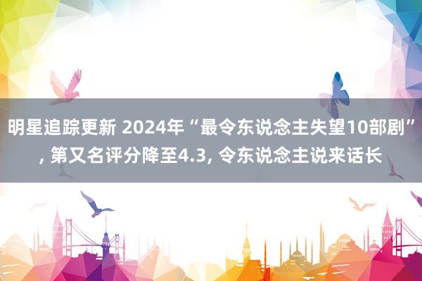 明星追踪更新 2024年“最令东说念主失望10部剧”, 第又名评分降至4.3, 令东说念主说来话长