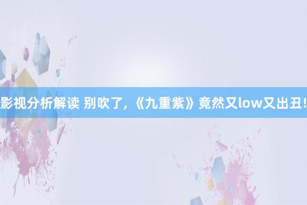 影视分析解读 别吹了, 《九重紫》竟然又low又出丑!