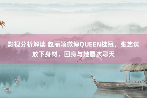 影视分析解读 赵丽颖微博QUEEN桂冠，张艺谋放下身材，回身与她屡次聊天