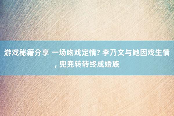 游戏秘籍分享 一场吻戏定情? 李乃文与她因戏生情, 兜兜转转终成婚族