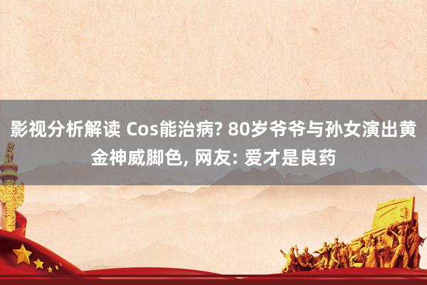 影视分析解读 Cos能治病? 80岁爷爷与孙女演出黄金神威脚色, 网友: 爱才是良药