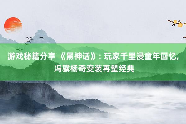 游戏秘籍分享 《黑神话》: 玩家千里浸童年回忆, 冯骥杨奇变装再塑经典