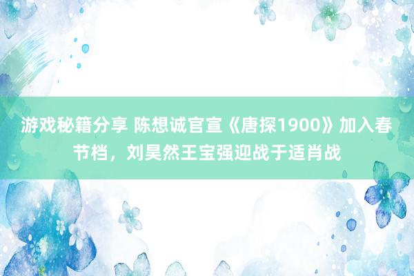 游戏秘籍分享 陈想诚官宣《唐探1900》加入春节档，刘昊然王宝强迎战于适肖战