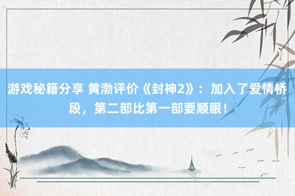 游戏秘籍分享 黄渤评价《封神2》：加入了爱情桥段，第二部比第一部要顺眼！