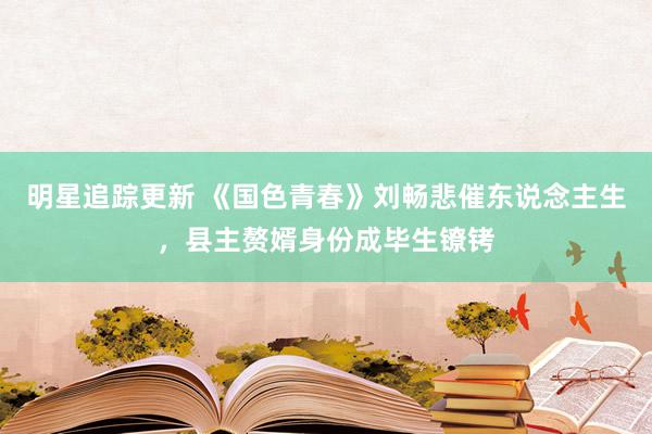 明星追踪更新 《国色青春》刘畅悲催东说念主生，县主赘婿身份成毕生镣铐