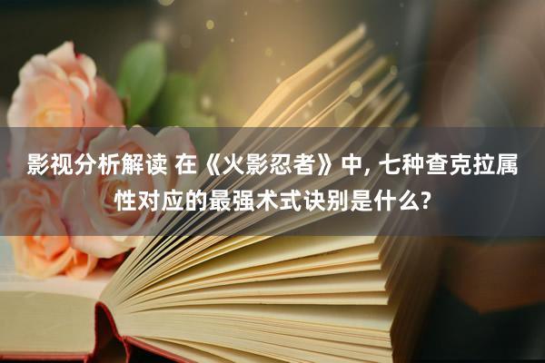 影视分析解读 在《火影忍者》中, 七种查克拉属性对应的最强术式诀别是什么?