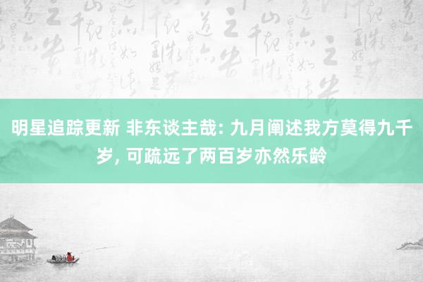 明星追踪更新 非东谈主哉: 九月阐述我方莫得九千岁, 可疏远了两百岁亦然乐龄