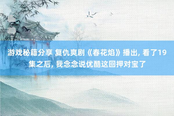 游戏秘籍分享 复仇爽剧《春花焰》播出, 看了19集之后, 我念念说优酷这回押对宝了