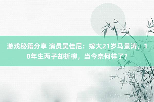 游戏秘籍分享 演员吴佳尼：嫁大21岁马景涛，10年生两子却折柳，当今奈何样了？