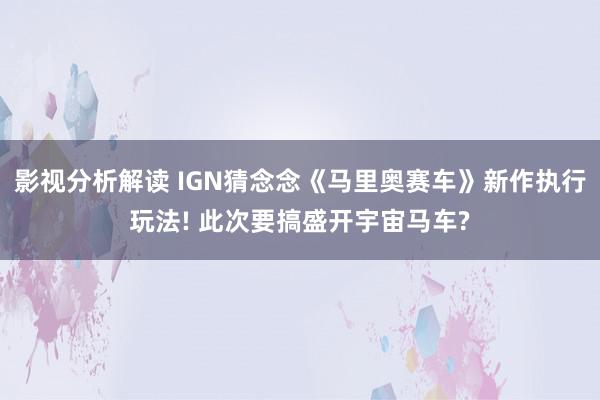 影视分析解读 IGN猜念念《马里奥赛车》新作执行玩法! 此次要搞盛开宇宙马车?