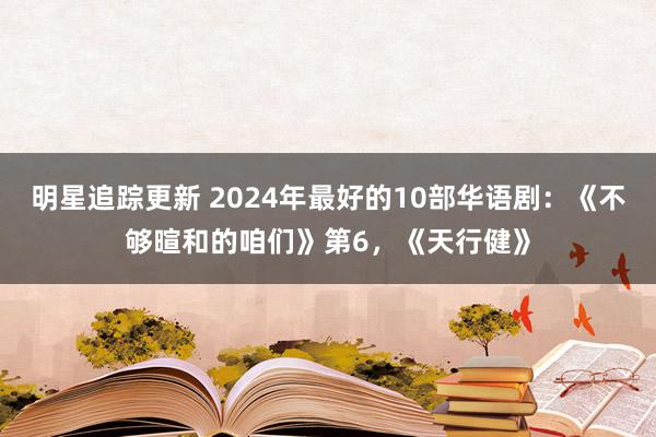 明星追踪更新 2024年最好的10部华语剧：《不够暄和的咱们》第6，《天行健》