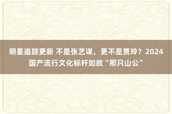 明星追踪更新 不是张艺谋，更不是贾玲？2024国产流行文化标杆如故“那只山公”