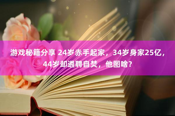 游戏秘籍分享 24岁赤手起家，34岁身家25亿，44岁却遴聘自焚，他图啥？