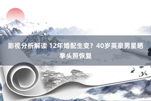 影视分析解读 12年婚配生变？40岁英豪男星晒拳头照恢复