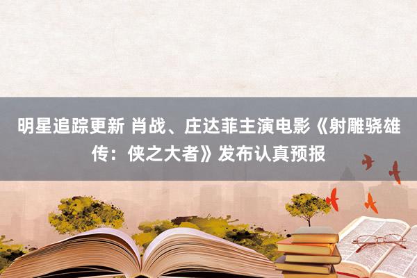 明星追踪更新 肖战、庄达菲主演电影《射雕骁雄传：侠之大者》发布认真预报