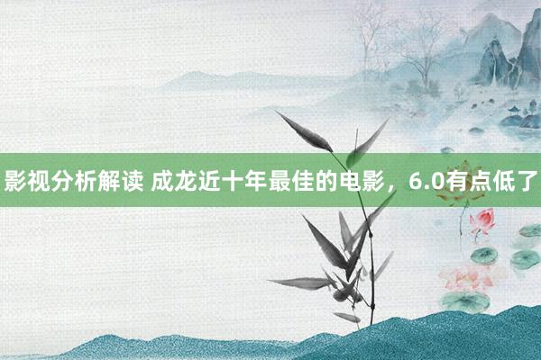 影视分析解读 成龙近十年最佳的电影，6.0有点低了