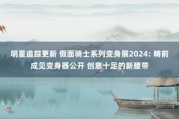 明星追踪更新 假面骑士系列变身展2024: 畴前成见变身器公开 创意十足的新腰带