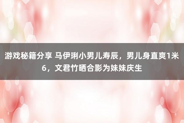 游戏秘籍分享 马伊琍小男儿寿辰，男儿身直爽1米6，文君竹晒合影为妹妹庆生