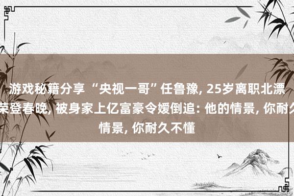 游戏秘籍分享 “央视一哥”任鲁豫, 25岁离职北漂, 8次荣登春晚, 被身家上亿富豪令嫒倒追: 他的情景, 你耐久不懂