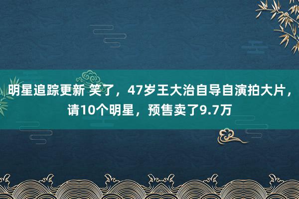 明星追踪更新 笑了，47岁王大治自导自演拍大片，请10个明星，预售卖了9.7万