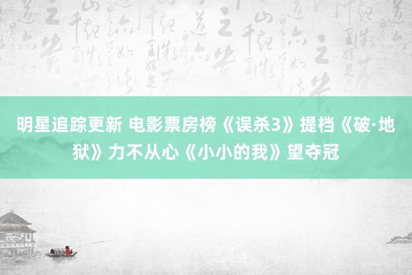 明星追踪更新 电影票房榜《误杀3》提档《破·地狱》力不从心《小小的我》望夺冠