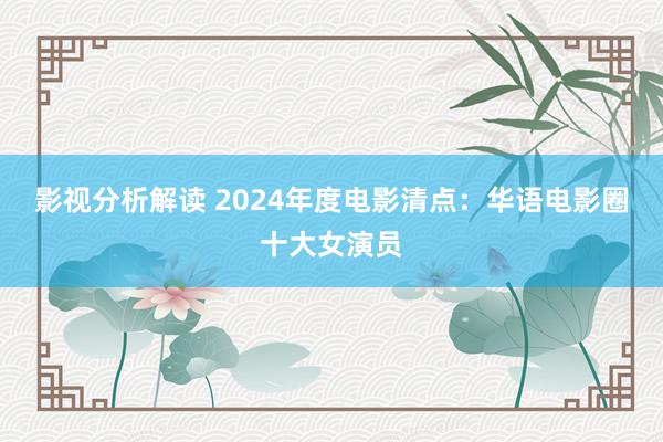 影视分析解读 2024年度电影清点：华语电影圈十大女演员