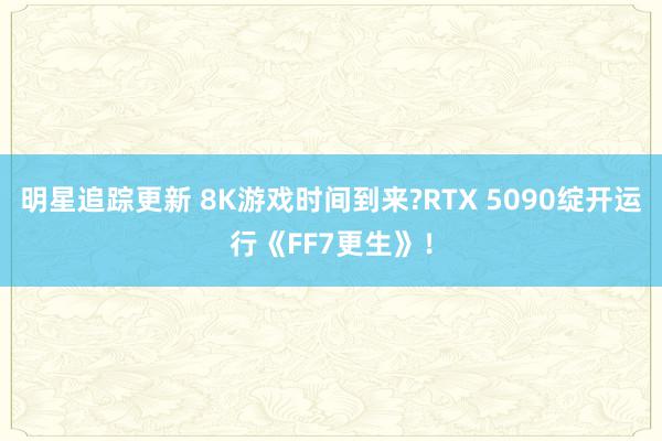 明星追踪更新 8K游戏时间到来?RTX 5090绽开运行《FF7更生》！