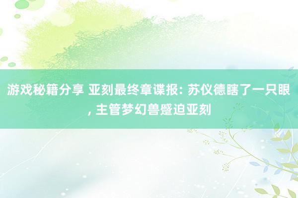 游戏秘籍分享 亚刻最终章谍报: 苏仪德瞎了一只眼, 主管梦幻兽蹙迫亚刻