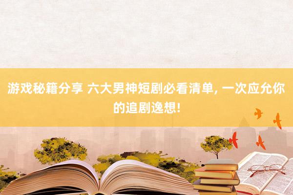 游戏秘籍分享 六大男神短剧必看清单, 一次应允你的追剧逸想!