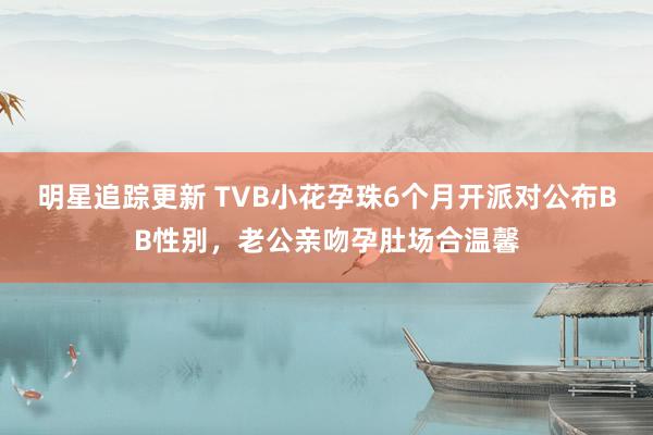 明星追踪更新 TVB小花孕珠6个月开派对公布BB性别，老公亲吻孕肚场合温馨